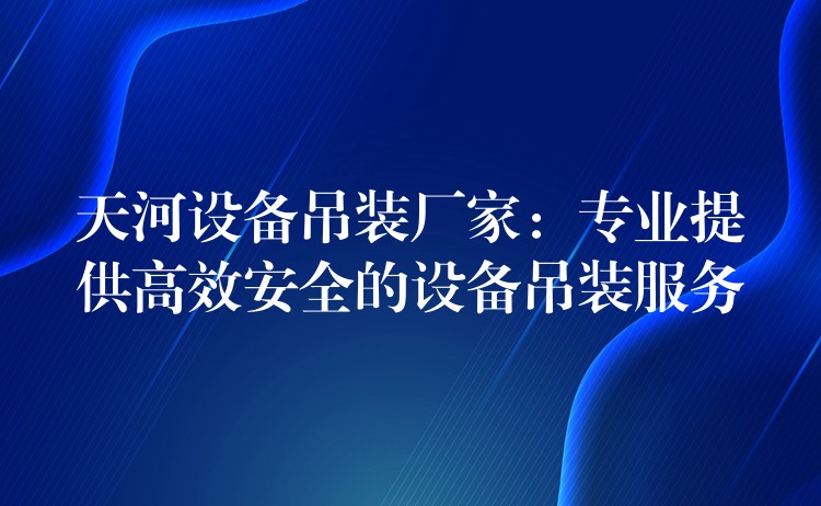 天河設(shè)備吊裝廠(chǎng)家：專(zhuān)業(yè)提供高效安全的設(shè)備吊裝服務(wù)