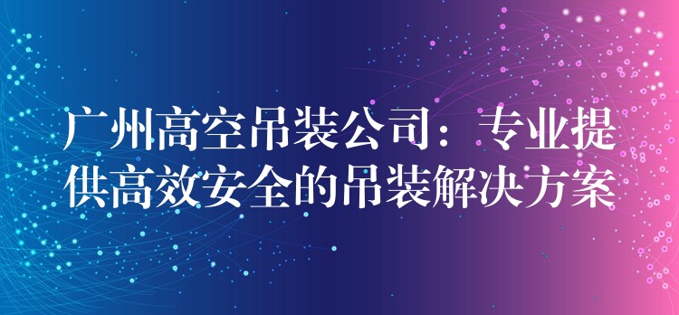 廣州高空吊裝公司：專業(yè)提供高效安全的吊裝解決方案