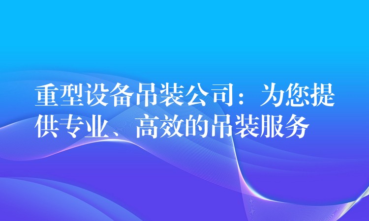 重型設(shè)備吊裝公司：為您提供專業(yè)、高效的吊裝服務(wù)