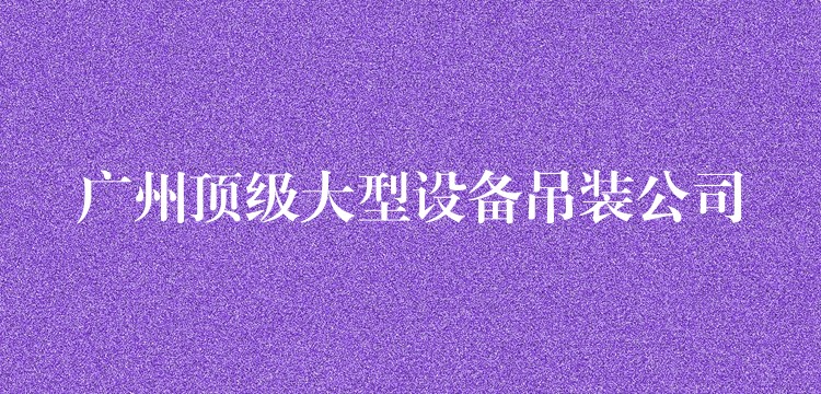 廣州頂級大型設(shè)備吊裝公司