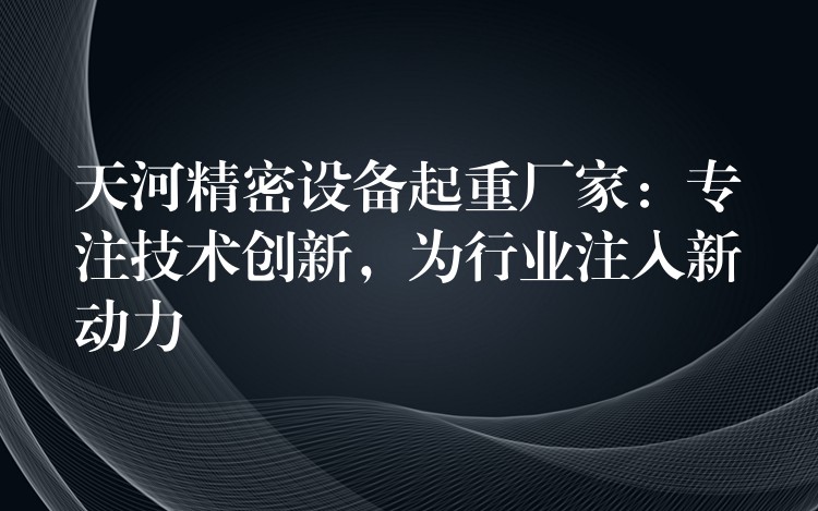 天河精密設(shè)備起重廠家：專(zhuān)注技術(shù)創(chuàng)新，為行業(yè)注入新動(dòng)力