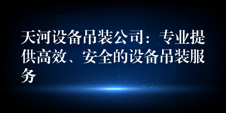 天河設(shè)備吊裝公司：專業(yè)提供高效、安全的設(shè)備吊裝服務(wù)