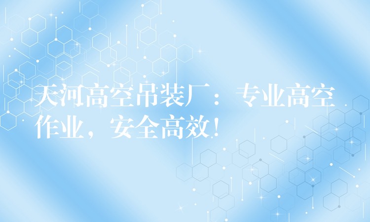 天河高空吊裝廠：專業(yè)高空作業(yè)，安全高效！