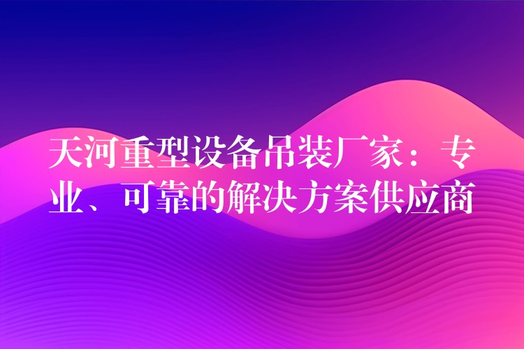 天河重型設(shè)備吊裝廠家：專業(yè)、可靠的解決方案供應(yīng)商