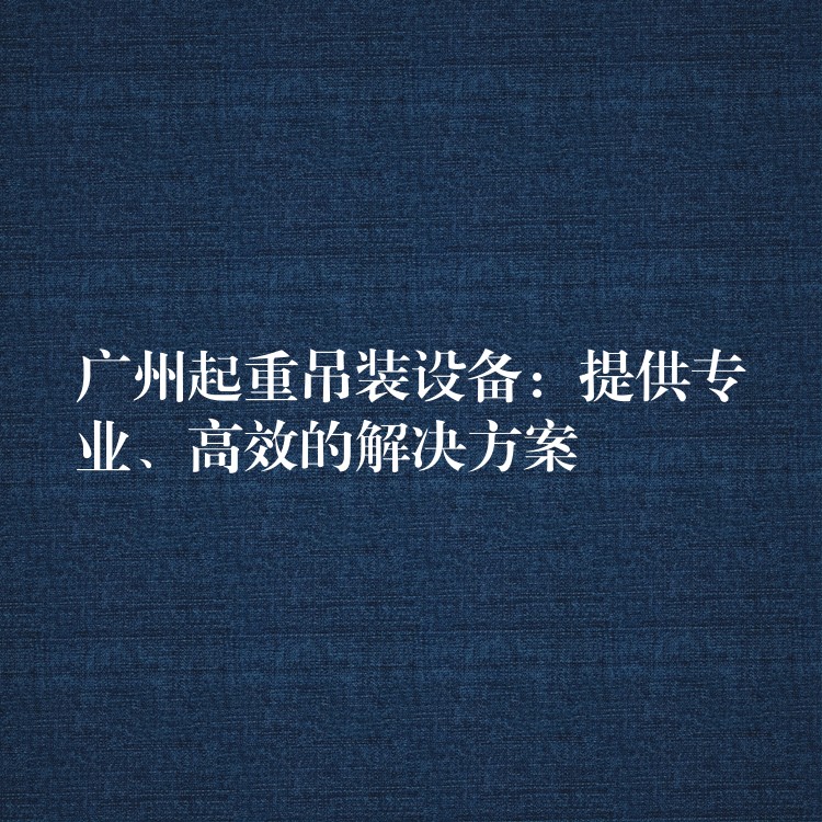 廣州起重吊裝設(shè)備：提供專業(yè)、高效的解決方案