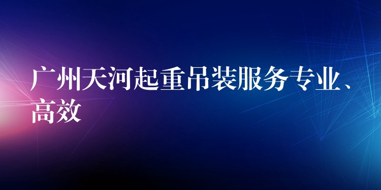 廣州天河起重吊裝服務(wù)專業(yè)、高效