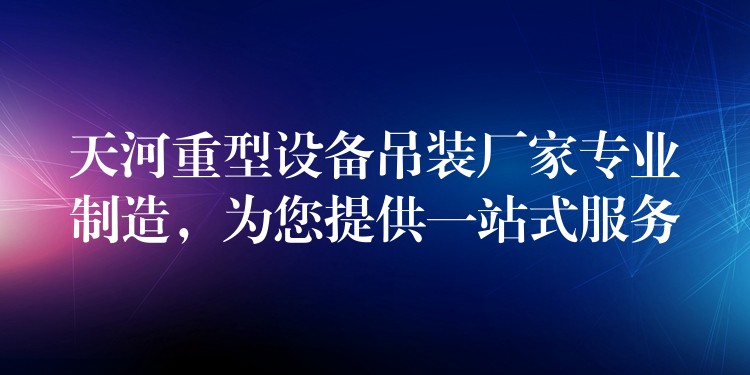 天河重型設備吊裝廠家專業(yè)制造，為您提供一站式服務