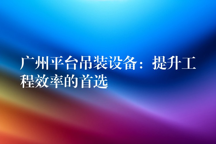 廣州平臺(tái)吊裝設(shè)備：提升工程效率的首選