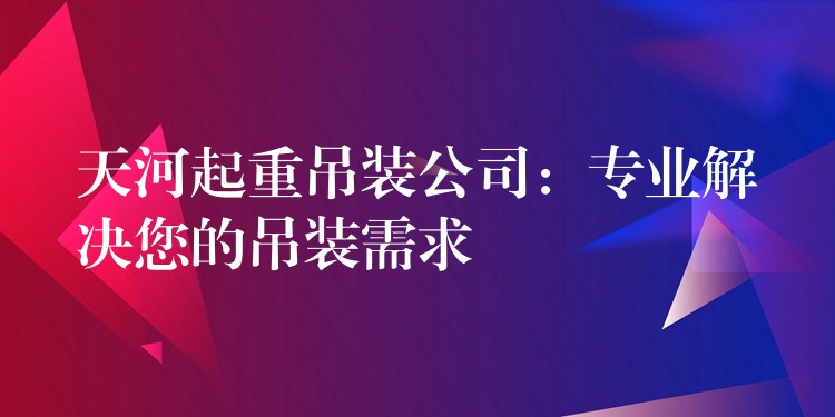 天河起重吊裝公司：專業(yè)解決您的吊裝需求