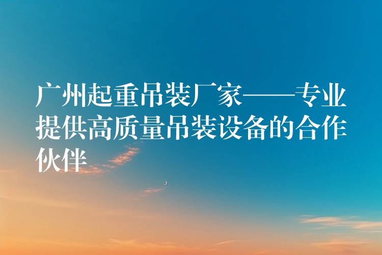 廣州起重吊裝廠家——專業(yè)提供高質(zhì)量吊裝設備的合作伙伴