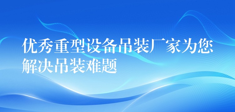 優(yōu)秀重型設(shè)備吊裝廠家為您解決吊裝難題