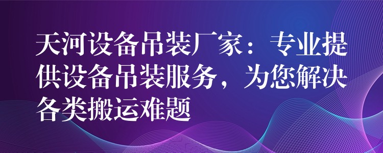 天河設備吊裝廠家：專業(yè)提供設備吊裝服務，為您解決各類搬運難題