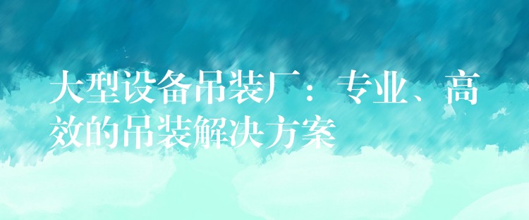 大型設(shè)備吊裝廠：專業(yè)、高效的吊裝解決方案