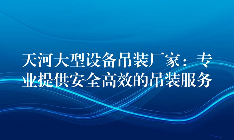 天河大型設(shè)備吊裝廠家：專(zhuān)業(yè)提供安全高效的吊裝服務(wù)