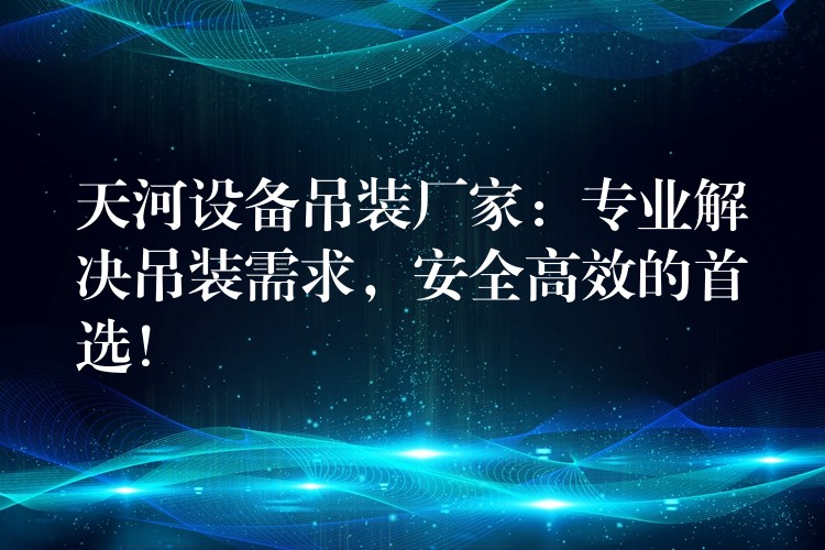 天河設(shè)備吊裝廠家：專業(yè)解決吊裝需求，安全高效的首選！