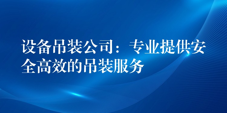 設(shè)備吊裝公司：專業(yè)提供安全高效的吊裝服務(wù)