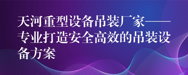 天河重型設備吊裝廠家——專業(yè)打造安全高效的吊裝設備方案