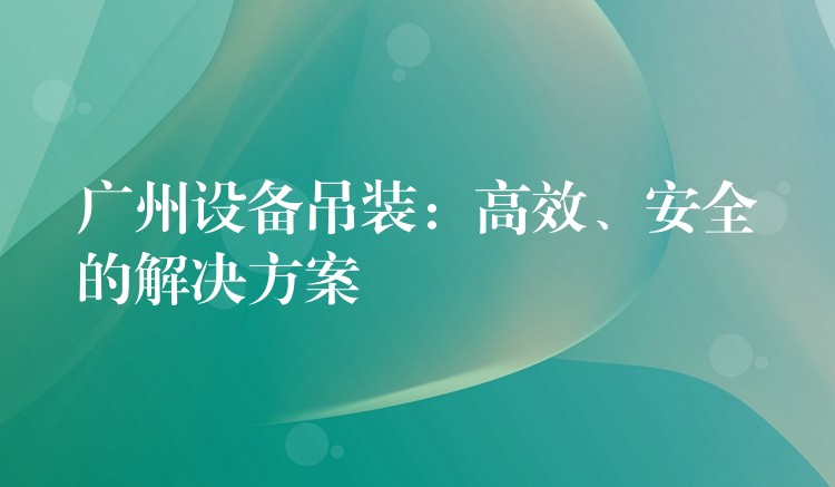 廣州設(shè)備吊裝：高效、安全的解決方案