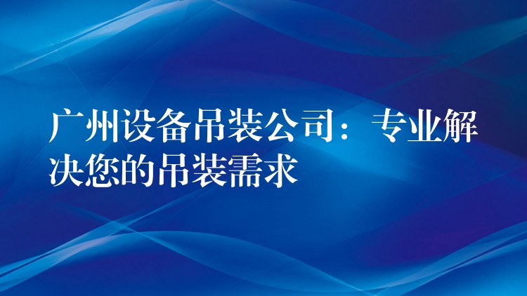 廣州設備吊裝公司：專業(yè)解決您的吊裝需求