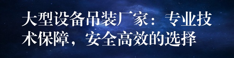 大型設(shè)備吊裝廠家：專業(yè)技術(shù)保障，安全高效的選擇