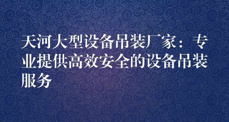 天河大型設(shè)備吊裝廠家：專業(yè)提供高效安全的設(shè)備吊裝服務(wù)