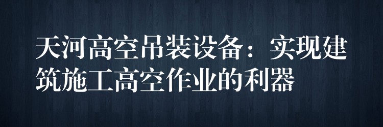 天河高空吊裝設(shè)備：實(shí)現(xiàn)建筑施工高空作業(yè)的利器