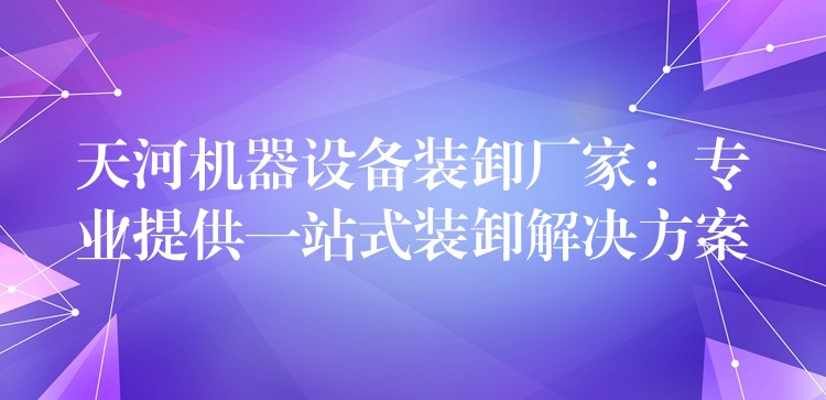 天河機器設(shè)備裝卸廠家：專業(yè)提供一站式裝卸解決方案