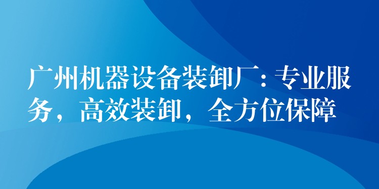 廣州機(jī)器設(shè)備裝卸廠: 專業(yè)服務(wù)，高效裝卸，全方位保障