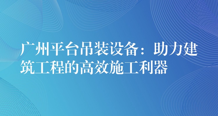 廣州平臺(tái)吊裝設(shè)備：助力建筑工程的高效施工利器