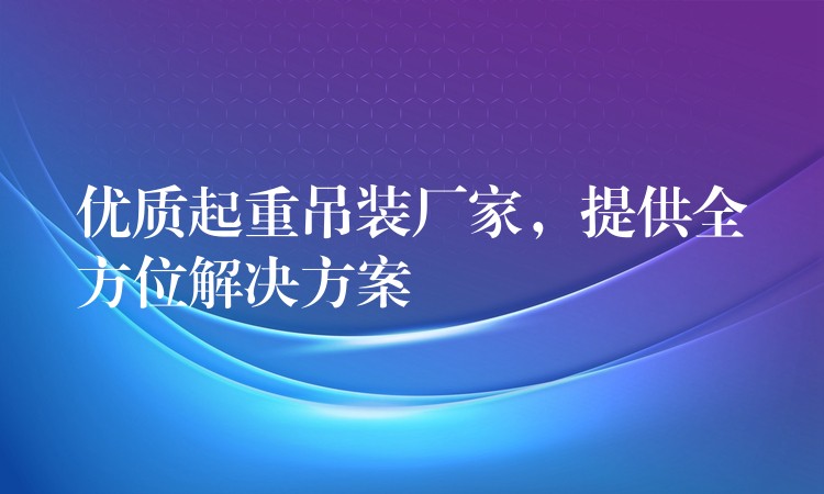 優(yōu)質(zhì)起重吊裝廠家，提供全方位解決方案