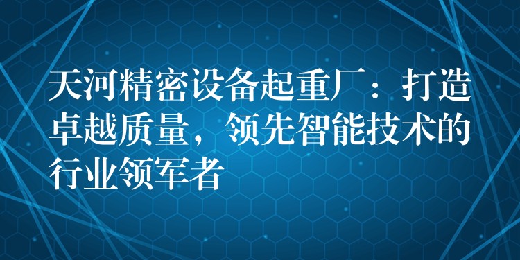 天河精密設(shè)備起重廠：打造卓越質(zhì)量，領(lǐng)先智能技術(shù)的行業(yè)領(lǐng)軍者