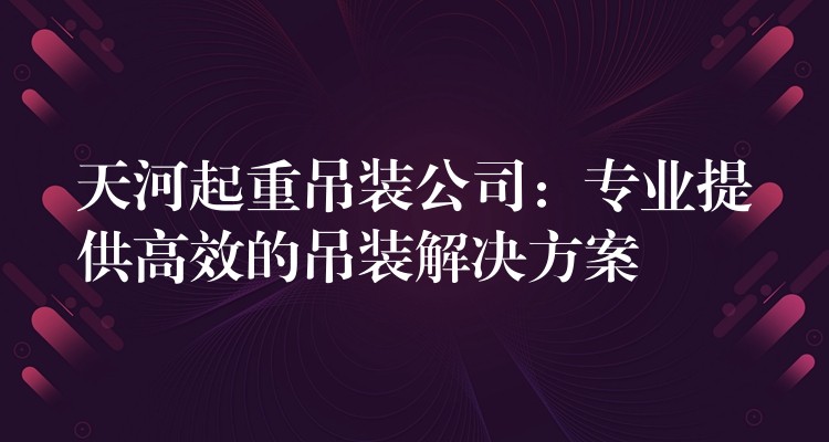 天河起重吊裝公司：專業(yè)提供高效的吊裝解決方案