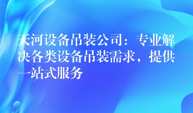 天河設(shè)備吊裝公司：專業(yè)解決各類設(shè)備吊裝需求，提供一站式服務(wù)