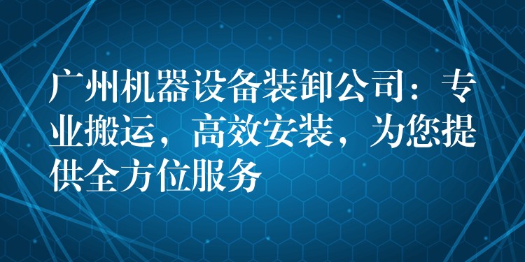 廣州機器設(shè)備裝卸公司：專業(yè)搬運，高效安裝，為您提供全方位服務(wù)