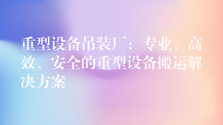 重型設(shè)備吊裝廠：專業(yè)、高效、安全的重型設(shè)備搬運解決方案