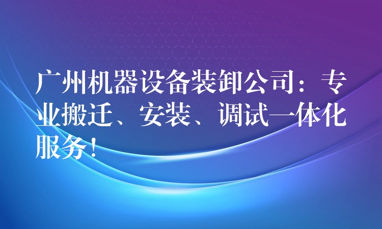 廣州機器設(shè)備裝卸公司：專業(yè)搬遷、安裝、調(diào)試一體化服務(wù)！