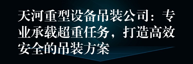 天河重型設備吊裝公司：專業(yè)承載超重任務，打造高效安全的吊裝方案