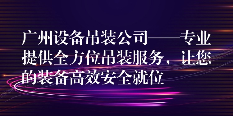 廣州設(shè)備吊裝公司——專業(yè)提供全方位吊裝服務(wù)，讓您的裝備高效安全就位