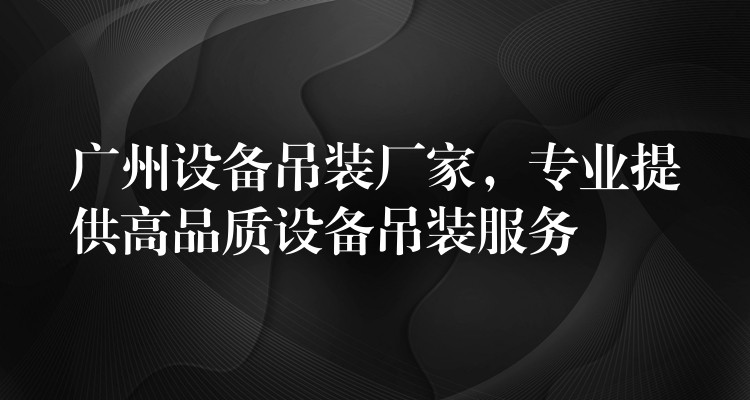 廣州設(shè)備吊裝廠家，專業(yè)提供高品質(zhì)設(shè)備吊裝服務(wù)