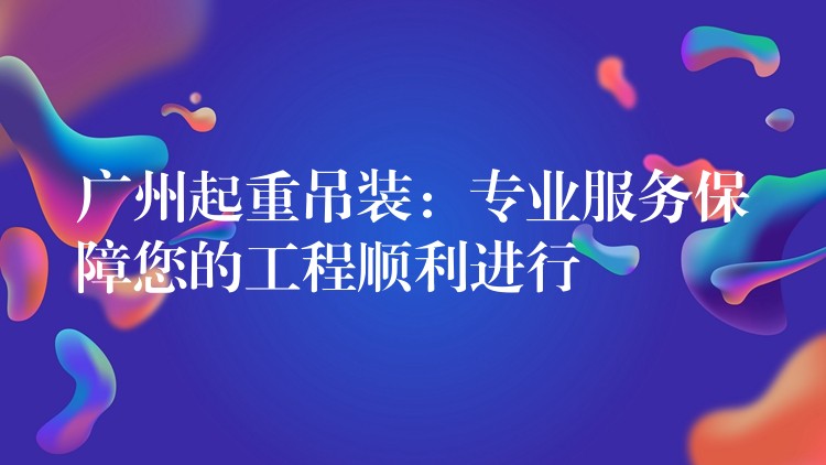 廣州起重吊裝：專業(yè)服務保障您的工程順利進行