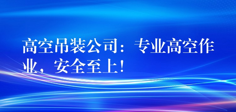 高空吊裝公司：專業(yè)高空作業(yè)，安全至上！