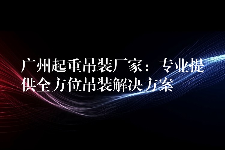 廣州起重吊裝廠(chǎng)家：專(zhuān)業(yè)提供全方位吊裝解決方案