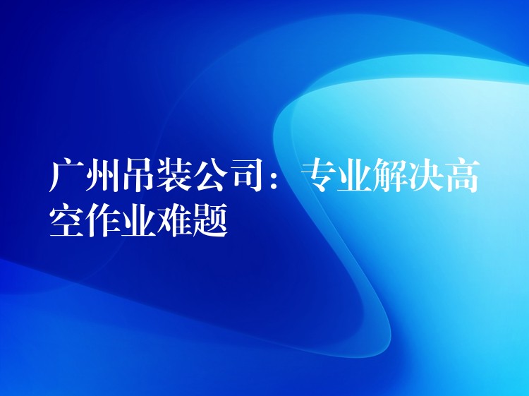 廣州吊裝公司：專業(yè)解決高空作業(yè)難題