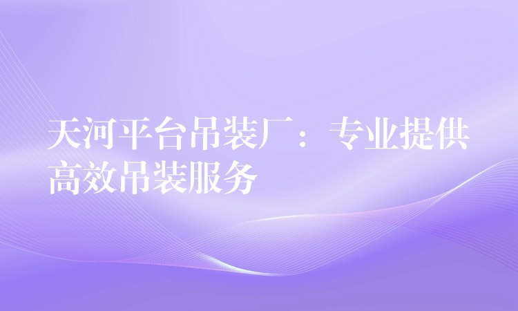 天河平臺(tái)吊裝廠：專業(yè)提供高效吊裝服務(wù)