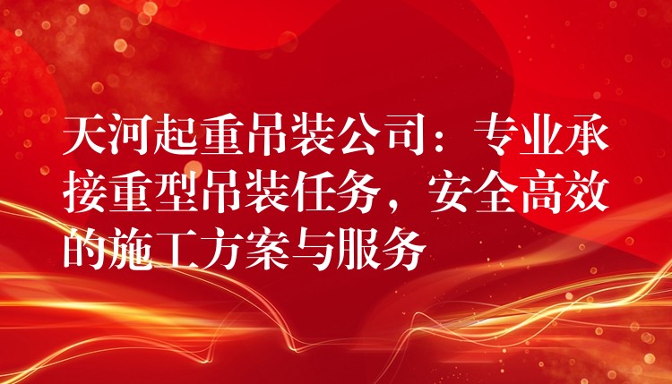 天河起重吊裝公司：專業(yè)承接重型吊裝任務(wù)，安全高效的施工方案與服務(wù)