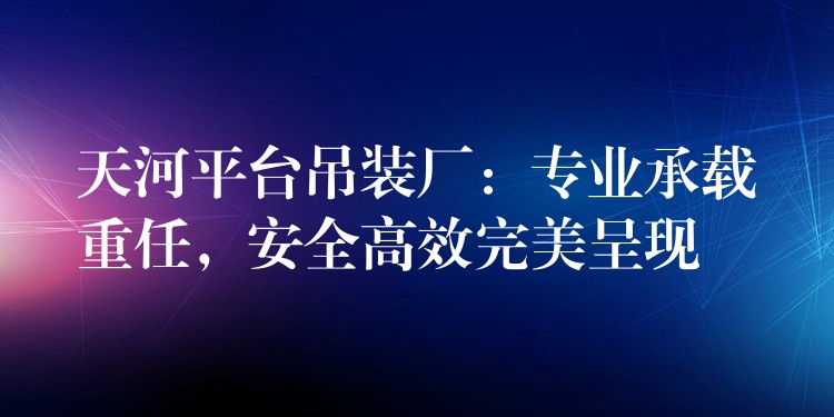 天河平臺吊裝廠：專業(yè)承載重任，安全高效完美呈現(xiàn)