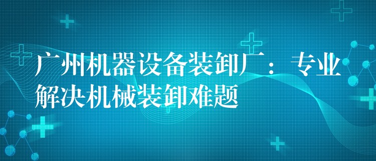 廣州機(jī)器設(shè)備裝卸廠：專業(yè)解決機(jī)械裝卸難題