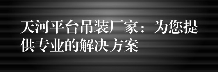 天河平臺(tái)吊裝廠家：為您提供專業(yè)的解決方案