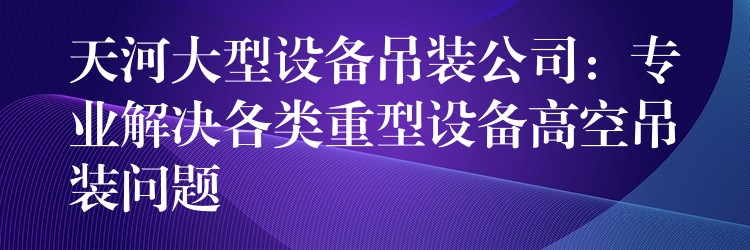 天河大型設(shè)備吊裝公司：專業(yè)解決各類重型設(shè)備高空吊裝問題