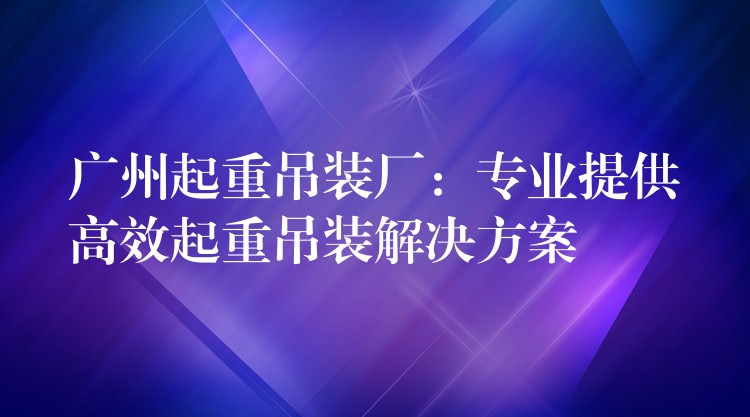 廣州起重吊裝廠：專業(yè)提供高效起重吊裝解決方案